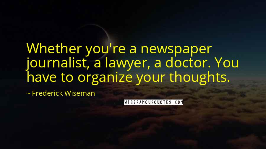 Frederick Wiseman Quotes: Whether you're a newspaper journalist, a lawyer, a doctor. You have to organize your thoughts.