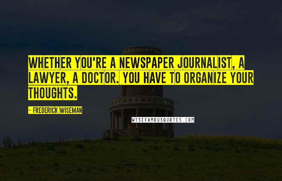 Frederick Wiseman Quotes: Whether you're a newspaper journalist, a lawyer, a doctor. You have to organize your thoughts.