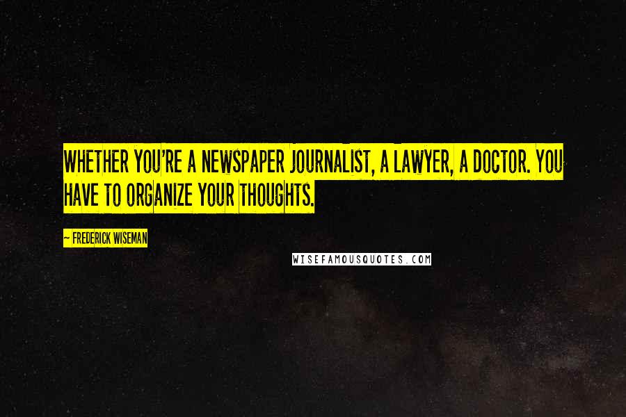 Frederick Wiseman Quotes: Whether you're a newspaper journalist, a lawyer, a doctor. You have to organize your thoughts.