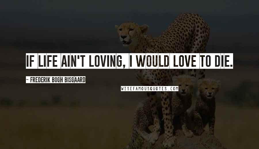 Frederik Bogh Bisgaard Quotes: If life ain't loving, I would love to die.