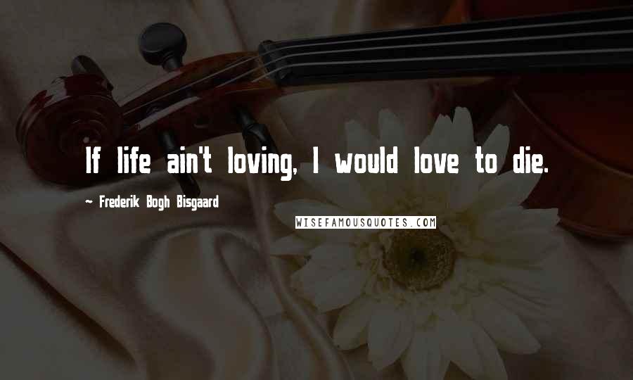 Frederik Bogh Bisgaard Quotes: If life ain't loving, I would love to die.