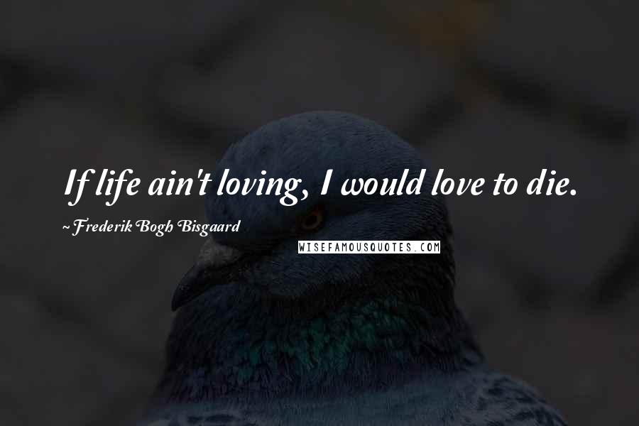 Frederik Bogh Bisgaard Quotes: If life ain't loving, I would love to die.