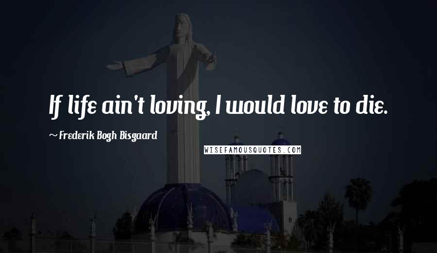 Frederik Bogh Bisgaard Quotes: If life ain't loving, I would love to die.