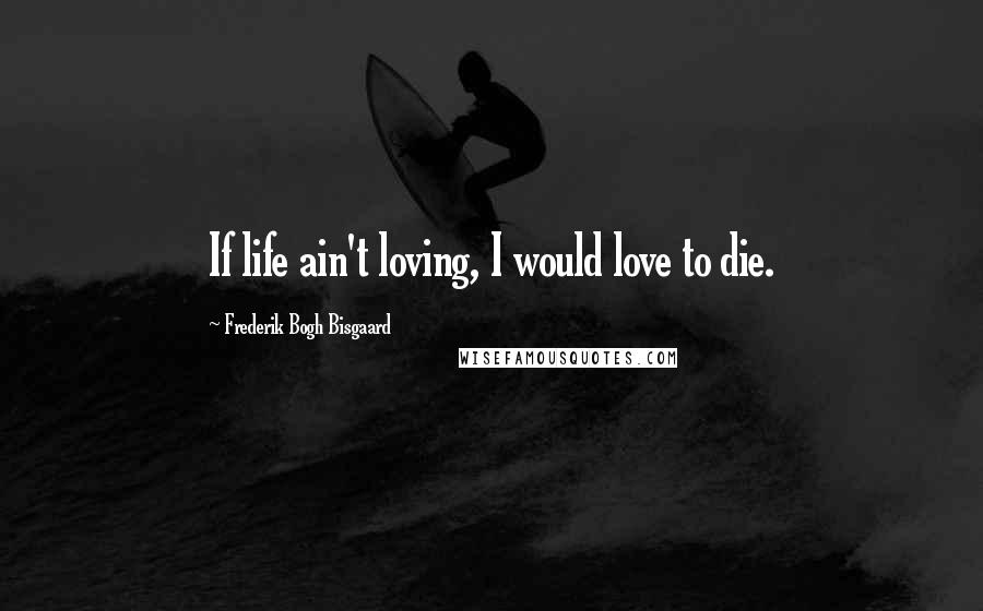 Frederik Bogh Bisgaard Quotes: If life ain't loving, I would love to die.