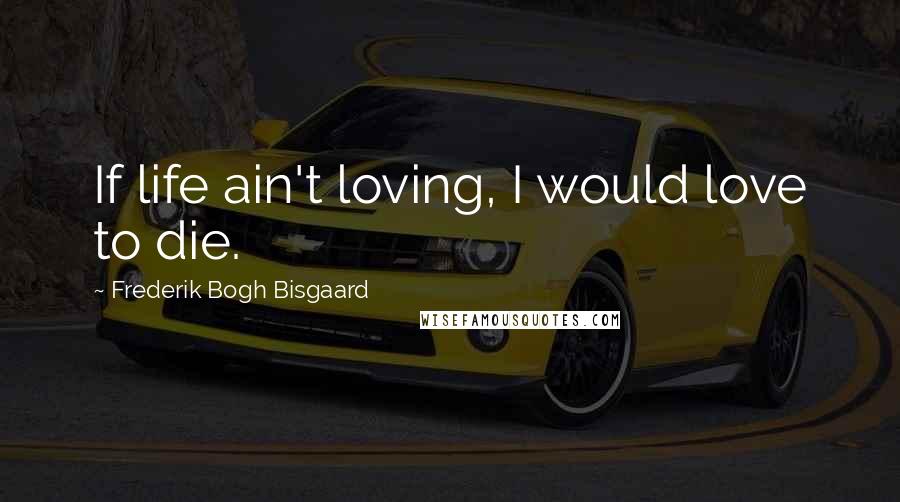 Frederik Bogh Bisgaard Quotes: If life ain't loving, I would love to die.