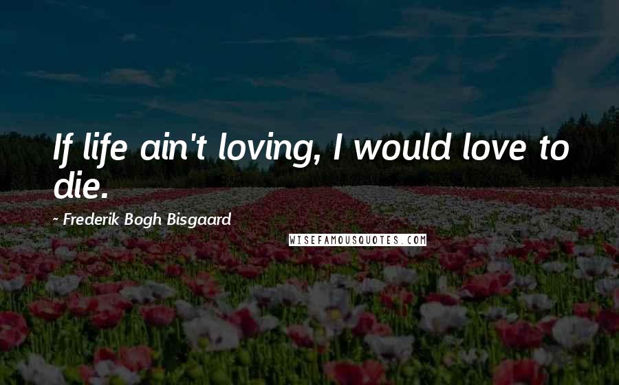 Frederik Bogh Bisgaard Quotes: If life ain't loving, I would love to die.