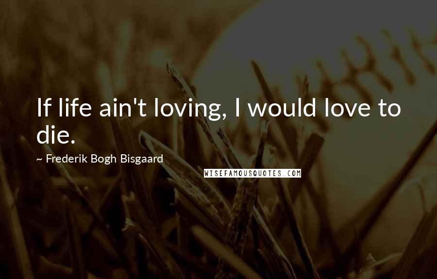 Frederik Bogh Bisgaard Quotes: If life ain't loving, I would love to die.