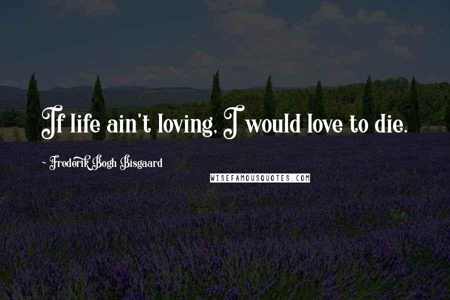 Frederik Bogh Bisgaard Quotes: If life ain't loving, I would love to die.