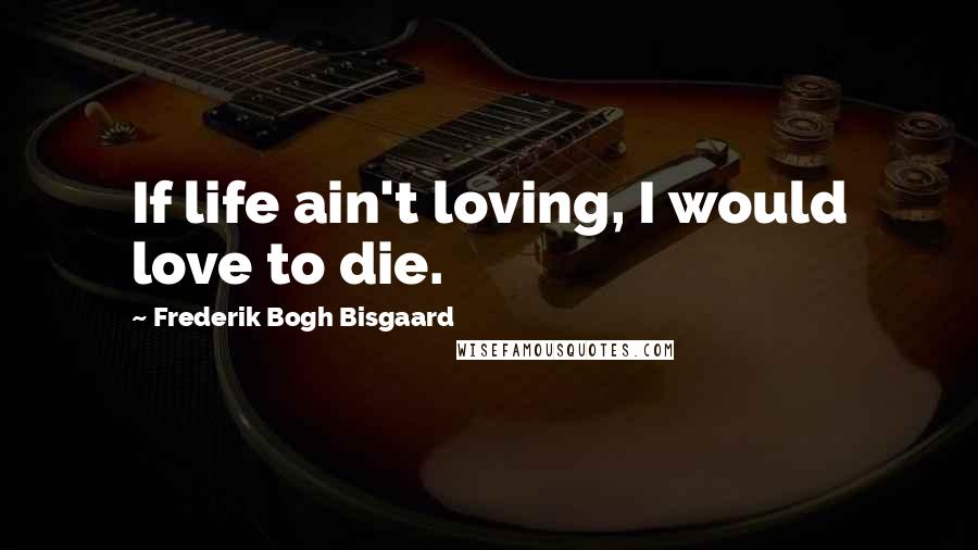 Frederik Bogh Bisgaard Quotes: If life ain't loving, I would love to die.