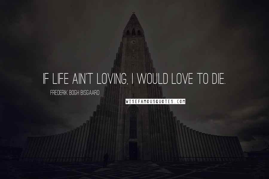 Frederik Bogh Bisgaard Quotes: If life ain't loving, I would love to die.