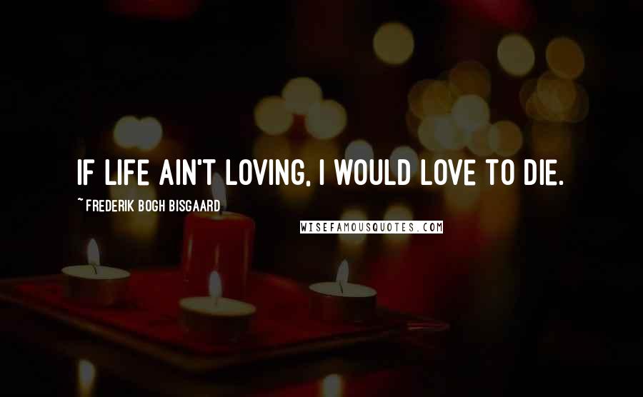 Frederik Bogh Bisgaard Quotes: If life ain't loving, I would love to die.