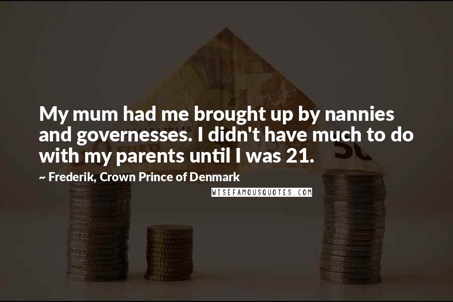 Frederik, Crown Prince Of Denmark Quotes: My mum had me brought up by nannies and governesses. I didn't have much to do with my parents until I was 21.