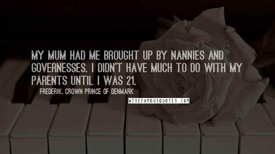 Frederik, Crown Prince Of Denmark Quotes: My mum had me brought up by nannies and governesses. I didn't have much to do with my parents until I was 21.
