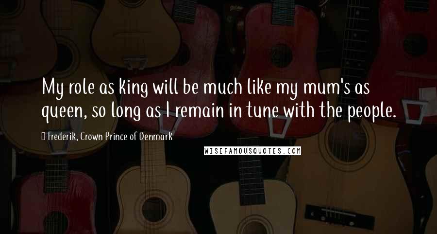 Frederik, Crown Prince Of Denmark Quotes: My role as king will be much like my mum's as queen, so long as I remain in tune with the people.