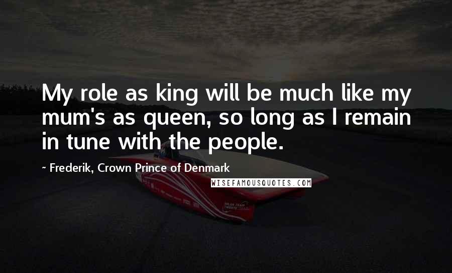 Frederik, Crown Prince Of Denmark Quotes: My role as king will be much like my mum's as queen, so long as I remain in tune with the people.
