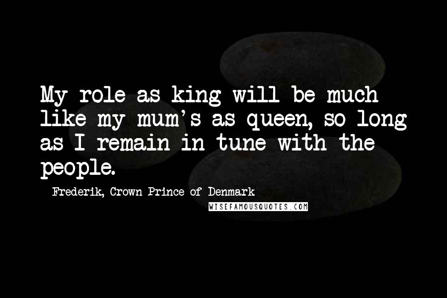 Frederik, Crown Prince Of Denmark Quotes: My role as king will be much like my mum's as queen, so long as I remain in tune with the people.