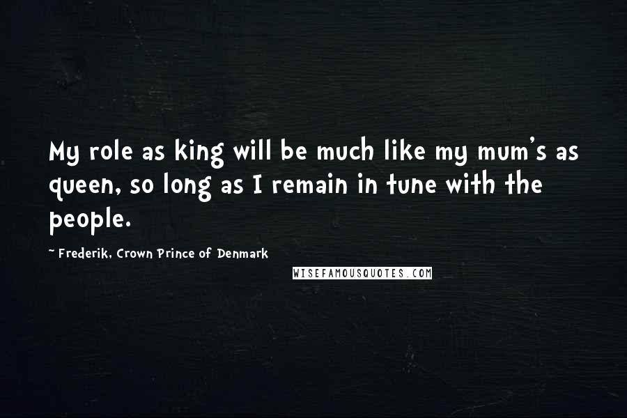 Frederik, Crown Prince Of Denmark Quotes: My role as king will be much like my mum's as queen, so long as I remain in tune with the people.