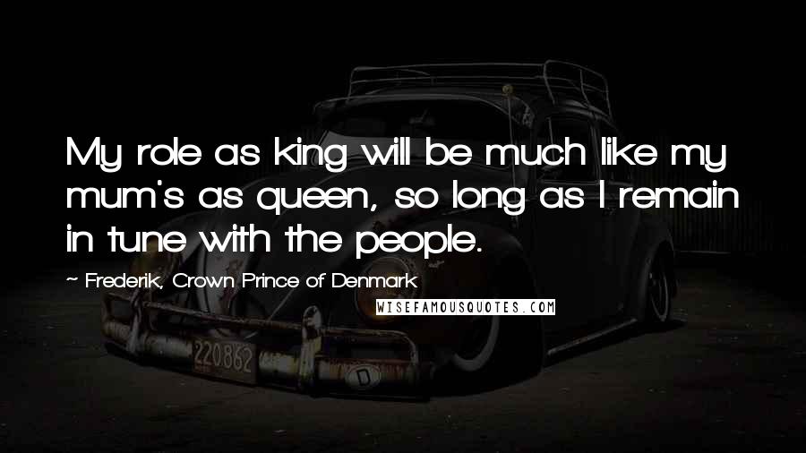Frederik, Crown Prince Of Denmark Quotes: My role as king will be much like my mum's as queen, so long as I remain in tune with the people.