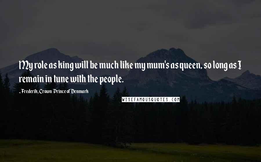 Frederik, Crown Prince Of Denmark Quotes: My role as king will be much like my mum's as queen, so long as I remain in tune with the people.