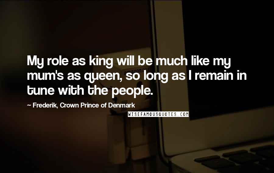 Frederik, Crown Prince Of Denmark Quotes: My role as king will be much like my mum's as queen, so long as I remain in tune with the people.