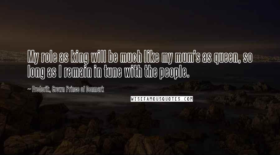 Frederik, Crown Prince Of Denmark Quotes: My role as king will be much like my mum's as queen, so long as I remain in tune with the people.