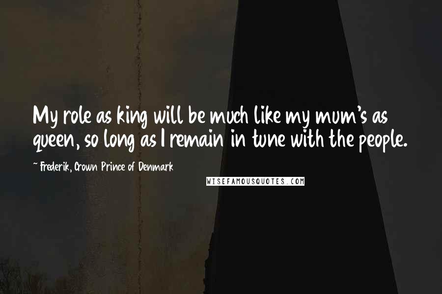 Frederik, Crown Prince Of Denmark Quotes: My role as king will be much like my mum's as queen, so long as I remain in tune with the people.