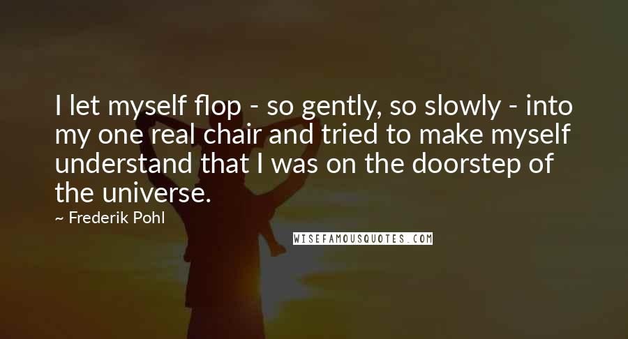 Frederik Pohl Quotes: I let myself flop - so gently, so slowly - into my one real chair and tried to make myself understand that I was on the doorstep of the universe.