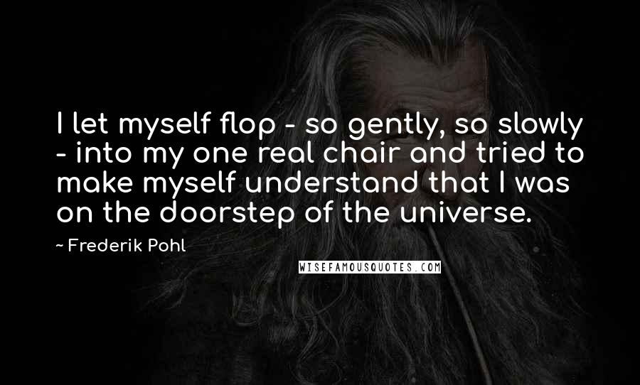 Frederik Pohl Quotes: I let myself flop - so gently, so slowly - into my one real chair and tried to make myself understand that I was on the doorstep of the universe.