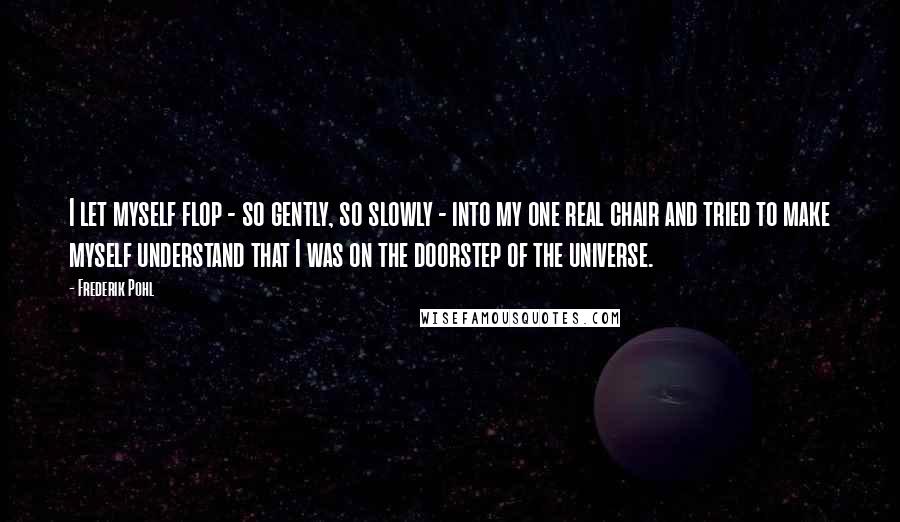 Frederik Pohl Quotes: I let myself flop - so gently, so slowly - into my one real chair and tried to make myself understand that I was on the doorstep of the universe.