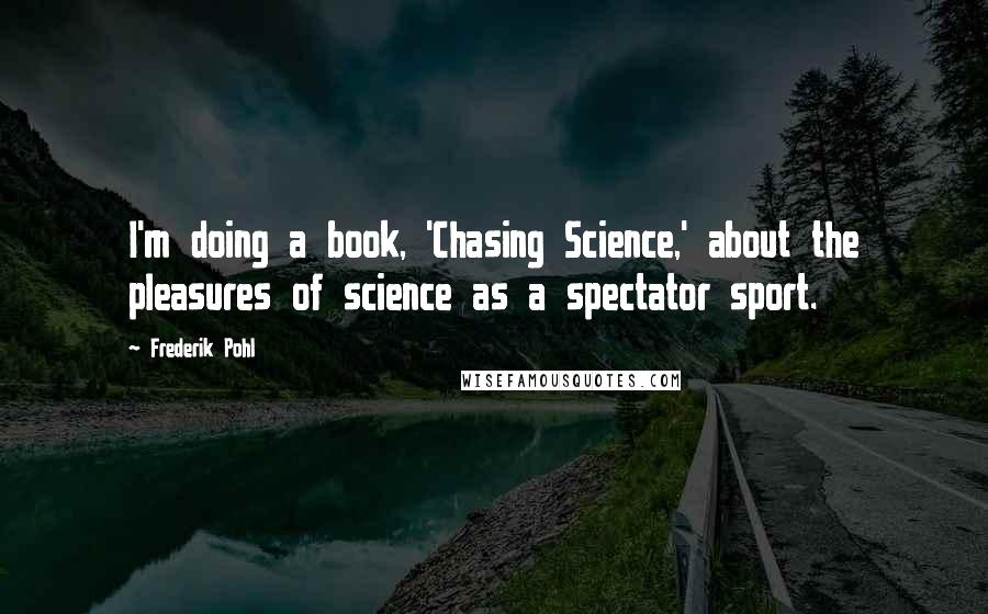 Frederik Pohl Quotes: I'm doing a book, 'Chasing Science,' about the pleasures of science as a spectator sport.