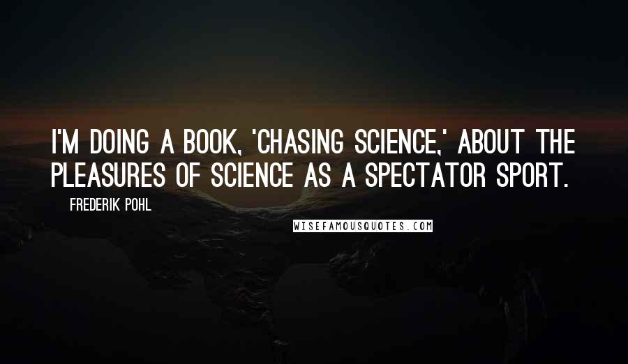 Frederik Pohl Quotes: I'm doing a book, 'Chasing Science,' about the pleasures of science as a spectator sport.