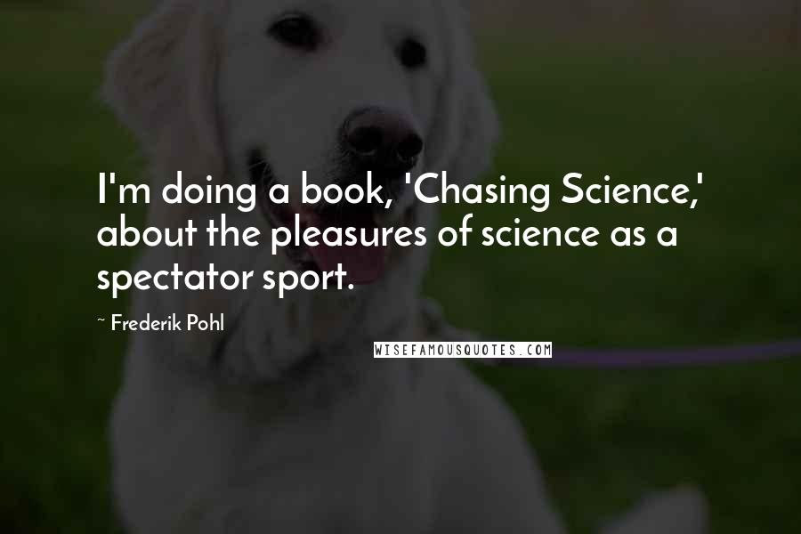 Frederik Pohl Quotes: I'm doing a book, 'Chasing Science,' about the pleasures of science as a spectator sport.
