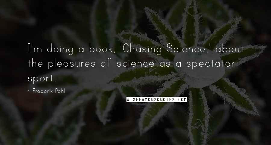 Frederik Pohl Quotes: I'm doing a book, 'Chasing Science,' about the pleasures of science as a spectator sport.