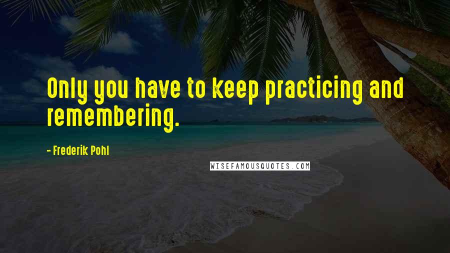 Frederik Pohl Quotes: Only you have to keep practicing and remembering.