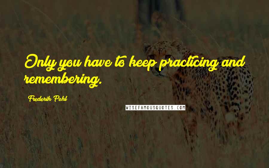 Frederik Pohl Quotes: Only you have to keep practicing and remembering.