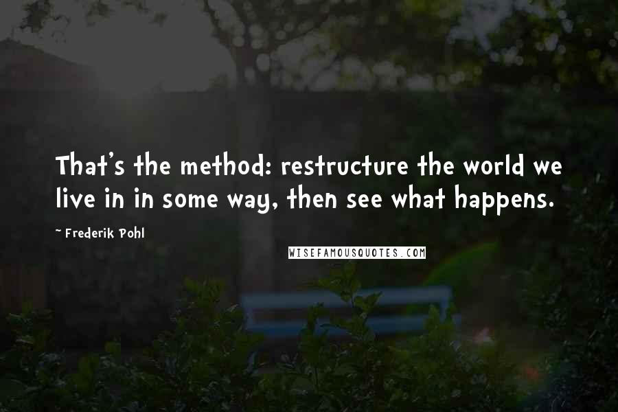 Frederik Pohl Quotes: That's the method: restructure the world we live in in some way, then see what happens.