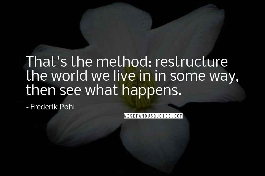 Frederik Pohl Quotes: That's the method: restructure the world we live in in some way, then see what happens.