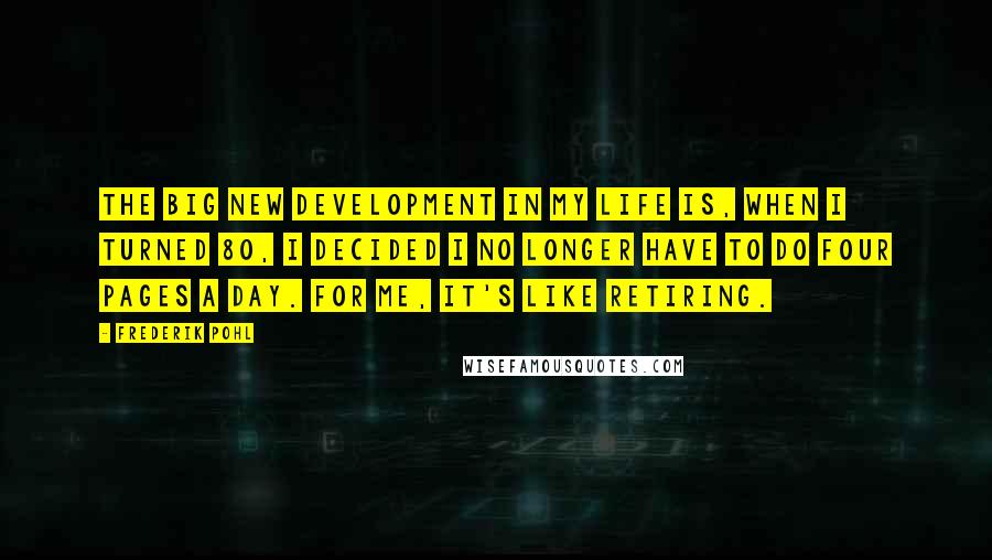 Frederik Pohl Quotes: The big new development in my life is, when I turned 80, I decided I no longer have to do four pages a day. For me, it's like retiring.