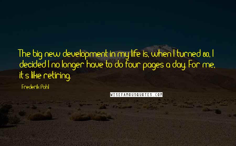 Frederik Pohl Quotes: The big new development in my life is, when I turned 80, I decided I no longer have to do four pages a day. For me, it's like retiring.