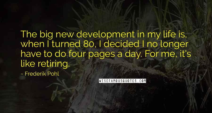 Frederik Pohl Quotes: The big new development in my life is, when I turned 80, I decided I no longer have to do four pages a day. For me, it's like retiring.