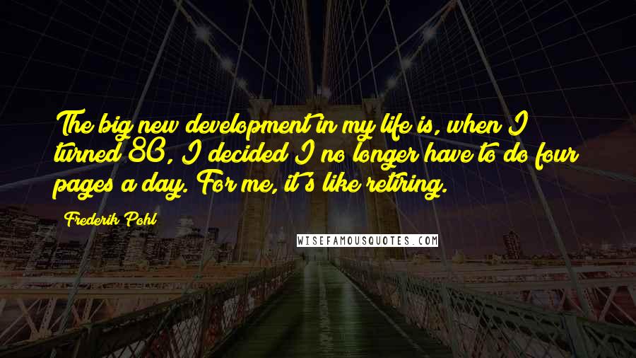 Frederik Pohl Quotes: The big new development in my life is, when I turned 80, I decided I no longer have to do four pages a day. For me, it's like retiring.