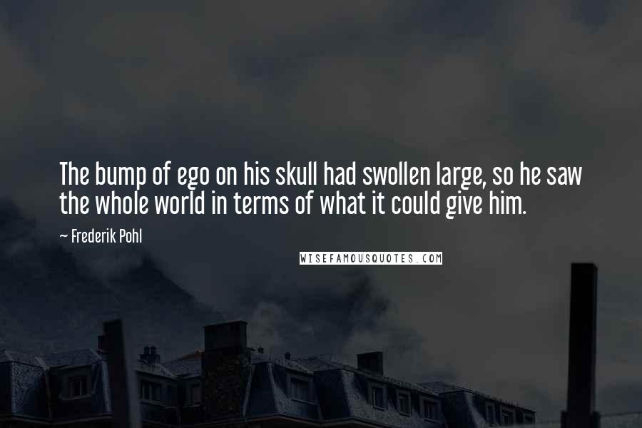 Frederik Pohl Quotes: The bump of ego on his skull had swollen large, so he saw the whole world in terms of what it could give him.