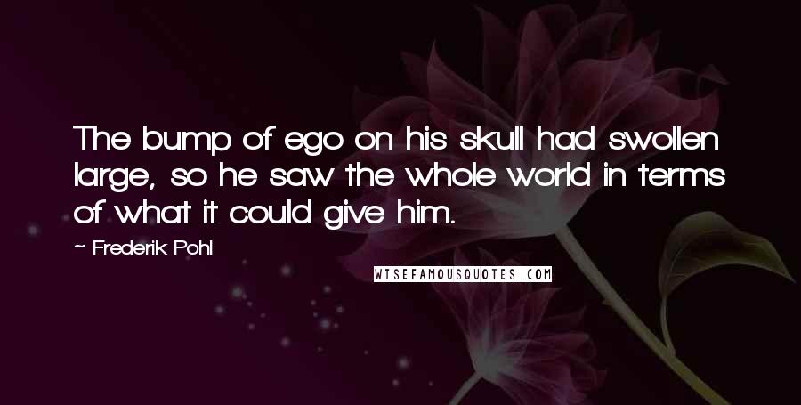 Frederik Pohl Quotes: The bump of ego on his skull had swollen large, so he saw the whole world in terms of what it could give him.