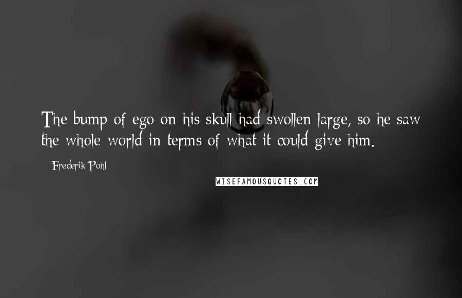 Frederik Pohl Quotes: The bump of ego on his skull had swollen large, so he saw the whole world in terms of what it could give him.