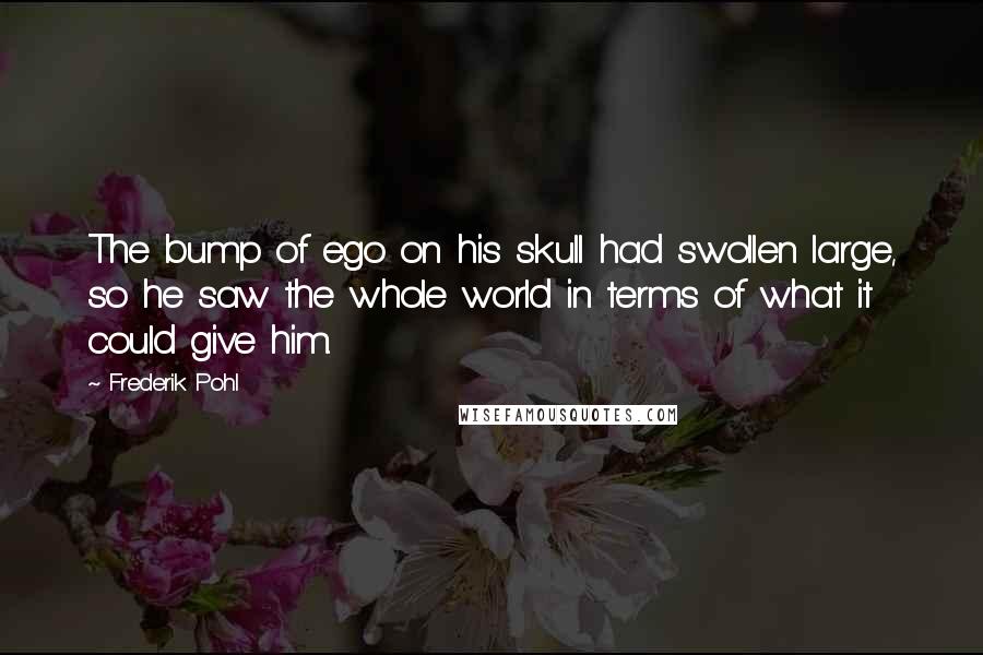 Frederik Pohl Quotes: The bump of ego on his skull had swollen large, so he saw the whole world in terms of what it could give him.