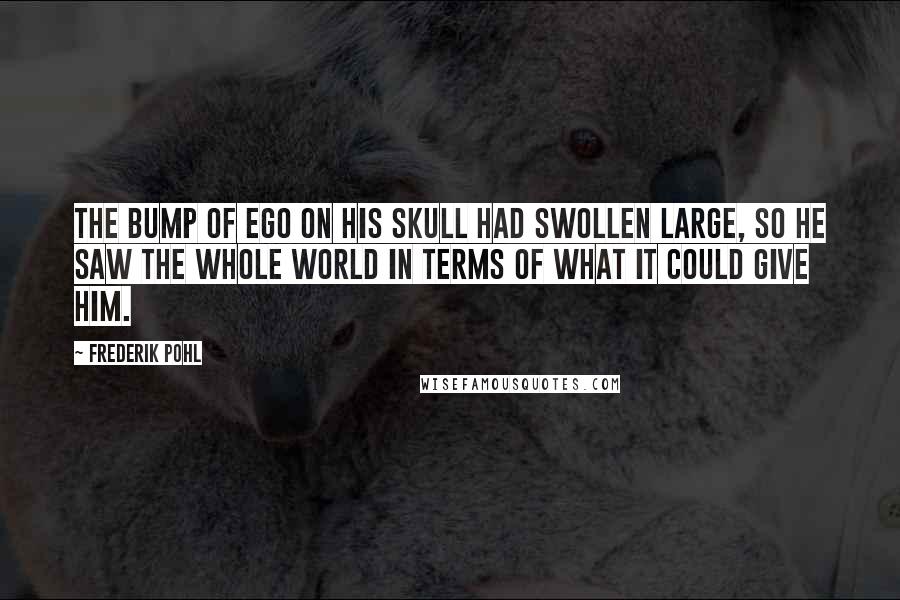 Frederik Pohl Quotes: The bump of ego on his skull had swollen large, so he saw the whole world in terms of what it could give him.