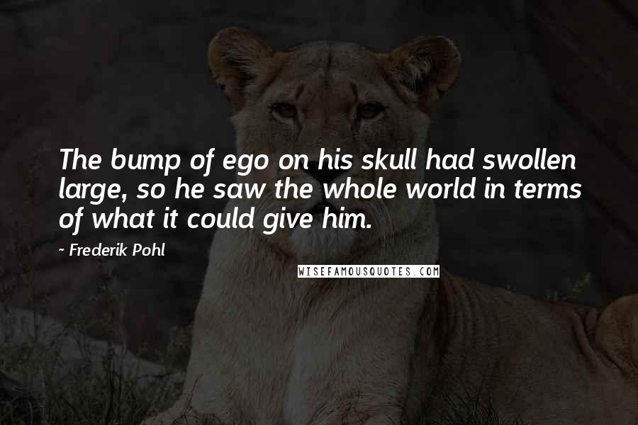 Frederik Pohl Quotes: The bump of ego on his skull had swollen large, so he saw the whole world in terms of what it could give him.