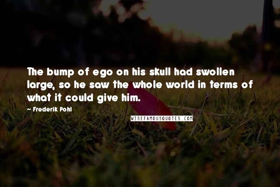 Frederik Pohl Quotes: The bump of ego on his skull had swollen large, so he saw the whole world in terms of what it could give him.