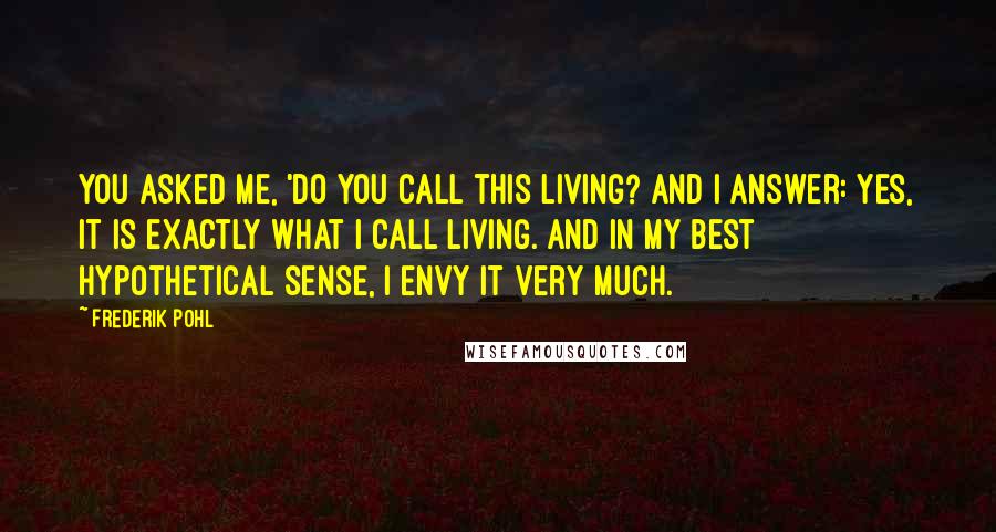 Frederik Pohl Quotes: You asked me, 'Do you call this living? And I answer: Yes, it is exactly what I call living. And in my best hypothetical sense, I envy it very much.