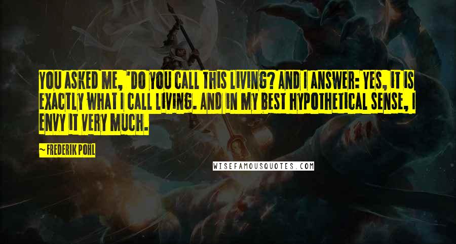 Frederik Pohl Quotes: You asked me, 'Do you call this living? And I answer: Yes, it is exactly what I call living. And in my best hypothetical sense, I envy it very much.